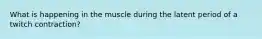 What is happening in the muscle during the latent period of a twitch contraction?