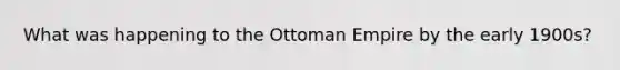 What was happening to the Ottoman Empire by the early 1900s?