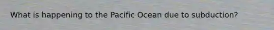 What is happening to the Pacific Ocean due to subduction?