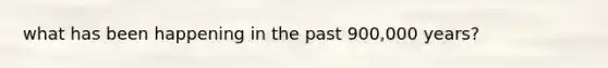 what has been happening in the past 900,000 years?
