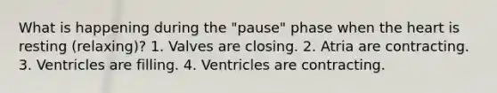 What is happening during the "pause" phase when <a href='https://www.questionai.com/knowledge/kya8ocqc6o-the-heart' class='anchor-knowledge'>the heart</a> is resting (relaxing)? 1. Valves are closing. 2. Atria are contracting. 3. Ventricles are filling. 4. Ventricles are contracting.