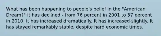 What has been happening to people's belief in the "American Dream?" It has declined - from 76 percent in 2001 to 57 percent in 2010. It has increased dramatically. It has increased slightly. It has stayed remarkably stable, despite hard economic times.