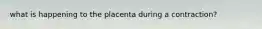 what is happening to the placenta during a contraction?