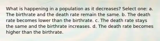 What is happening in a population as it decreases? Select one: a. The birthrate and the death rate remain the same. b. The death rate becomes lower than the birthrate. c. The death rate stays the same and the birthrate increases. d. The death rate becomes higher than the birthrate.