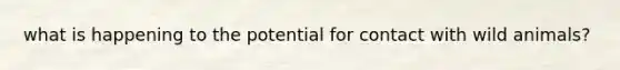 what is happening to the potential for contact with wild animals?