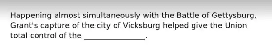 Happening almost simultaneously with the Battle of Gettysburg, Grant's capture of the city of Vicksburg helped give the Union total control of the ________________.