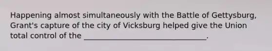 Happening almost simultaneously with the Battle of Gettysburg, Grant's capture of the city of Vicksburg helped give the Union total control of the ________________________________.