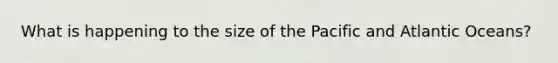 What is happening to the size of the Pacific and Atlantic Oceans?