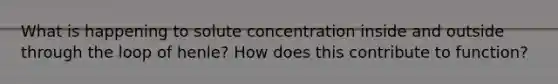 What is happening to solute concentration inside and outside through the loop of henle? How does this contribute to function?