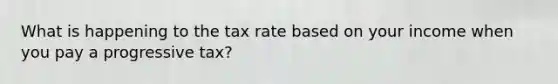 What is happening to the tax rate based on your income when you pay a progressive tax?