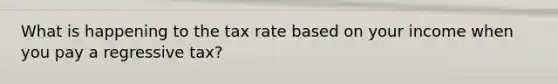 What is happening to the tax rate based on your income when you pay a regressive tax?