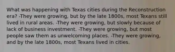 What was happening with Texas cities during the Reconstruction era? -They were growing, but by the late 1800s, most Texans still lived in rural areas. -They were growing, but slowly because of lack of business investment. -They were growing, but most people saw them as unwelcoming places. -They were growing, and by the late 1800s, most Texans lived in cities.