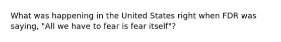 What was happening in the United States right when FDR was saying, "All we have to fear is fear itself"?