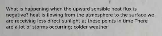 What is happening when the upward sensible heat flux is negative? heat is flowing from the atmosphere to the surface we are receiving less direct sunlight at these points in time There are a lot of storms occurring; colder weather