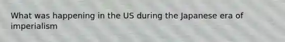 What was happening in the US during the Japanese era of imperialism