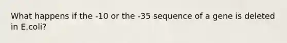 What happens if the -10 or the -35 sequence of a gene is deleted in E.coli?