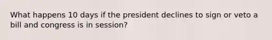 What happens 10 days if the president declines to sign or veto a bill and congress is in session?