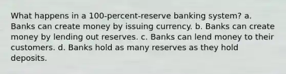 What happens in a 100-percent-reserve banking system? a. Banks can create money by issuing currency. b. Banks can create money by lending out reserves. c. Banks can lend money to their customers. d. Banks hold as many reserves as they hold deposits.