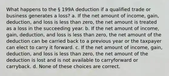 What happens to the § 199A deduction if a qualified trade or business generates a loss? a. If the net amount of income, gain, deduction, and loss is less than zero, the net amount is treated as a loss in the succeeding year. b. If the net amount of income, gain, deduction, and loss is less than zero, the net amount of the deduction can be carried back to a previous year or the taxpayer can elect to carry it forward. c. If the net amount of income, gain, deduction, and loss is less than zero, the net amount of the deduction is lost and is not available to carryforward or carryback. d. None of these choices are correct.