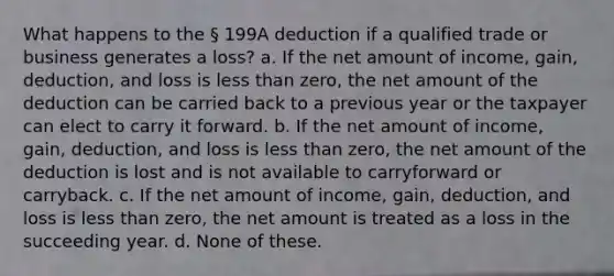 What happens to the § 199A deduction if a qualified trade or business generates a loss? a. If the net amount of income, gain, deduction, and loss is less than zero, the net amount of the deduction can be carried back to a previous year or the taxpayer can elect to carry it forward. b. If the net amount of income, gain, deduction, and loss is less than zero, the net amount of the deduction is lost and is not available to carryforward or carryback. c. If the net amount of income, gain, deduction, and loss is less than zero, the net amount is treated as a loss in the succeeding year. d. None of these.