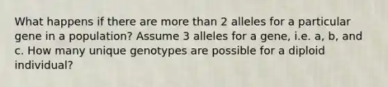 What happens if there are <a href='https://www.questionai.com/knowledge/keWHlEPx42-more-than' class='anchor-knowledge'>more than</a> 2 alleles for a particular gene in a population? Assume 3 alleles for a gene, i.e. a, b, and c. How many unique genotypes are possible for a diploid individual?