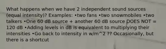 What happens when we have 2 independent sound sources (equal intensity)? Examples: •two fans •two snowmobiles •two talkers •One 60 dB source + another 60 dB source DOES NOT = 120 dB •Adding levels in dB is equivalent to multiplying their intensities •Go back to intensity in w/m^2 ?? Occasionally, but there is a shortcut