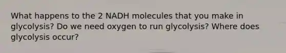 What happens to the 2 NADH molecules that you make in glycolysis? Do we need oxygen to run glycolysis? Where does glycolysis occur?