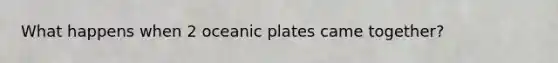 What happens when 2 oceanic plates came together?