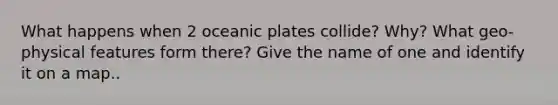 What happens when 2 oceanic plates collide? Why? What geo-physical features form there? Give the name of one and identify it on a map..