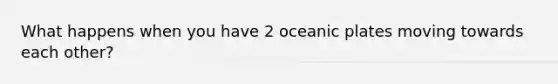 What happens when you have 2 oceanic plates moving towards each other?