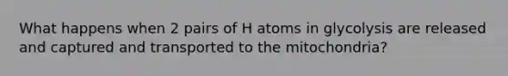 What happens when 2 pairs of H atoms in glycolysis are released and captured and transported to the mitochondria?