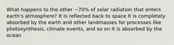 What happens to the other ~70% of solar radiation that enters earth's atmosphere? It is reflected back to space It is completely absorbed by the earth and other landmasses for processes like photosynthesis, climate events, and so on It is absorbed by the ocean