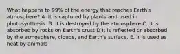 What happens to 99% of the energy that reaches Earth's atmosphere? A. It is captured by plants and used in photosynthesis. B. It is destroyed by the atmosphere C. It is absorbed by rocks on Earth's crust D It is reflected or absorbed by the atmosphere, clouds, and Earth's surface. E. It is used as heat by animals