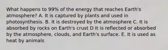 What happens to 99% of the energy that reaches Earth's atmosphere? A. It is captured by plants and used in photosynthesis. B. It is destroyed by the atmosphere C. It is absorbed by rocks on Earth's crust D It is reflected or absorbed by the atmosphere, clouds, and Earth's surface. E. It is used as heat by animals