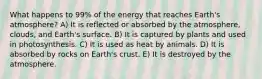 What happens to 99% of the energy that reaches Earth's atmosphere? A) It is reflected or absorbed by the atmosphere, clouds, and Earth's surface. B) It is captured by plants and used in photosynthesis. C) It is used as heat by animals. D) It is absorbed by rocks on Earth's crust. E) It is destroyed by the atmosphere.