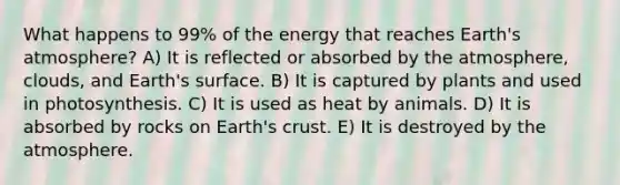 What happens to 99% of the energy that reaches Earth's atmosphere? A) It is reflected or absorbed by the atmosphere, clouds, and Earth's surface. B) It is captured by plants and used in photosynthesis. C) It is used as heat by animals. D) It is absorbed by rocks on Earth's crust. E) It is destroyed by the atmosphere.