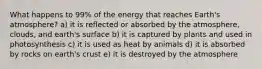 What happens to 99% of the energy that reaches Earth's atmosphere? a) it is reflected or absorbed by the atmosphere, clouds, and earth's surface b) it is captured by plants and used in photosynthesis c) it is used as heat by animals d) it is absorbed by rocks on earth's crust e) it is destroyed by the atmosphere