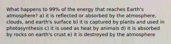 What happens to 99% of the energy that reaches Earth's atmosphere? a) it is reflected or absorbed by the atmosphere, clouds, and earth's surface b) it is captured by plants and used in photosynthesis c) it is used as heat by animals d) it is absorbed by rocks on earth's crust e) it is destroyed by the atmosphere