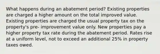 What happens during an abatement period? Existing properties are charged a higher amount on the total improved value. Existing properties are charged the usual property tax on the property's pre- improvement value only. New properties pay a higher property tax rate during the abatement period. Rates rise at a uniform level, not to exceed an additional 25% in property taxes owed.