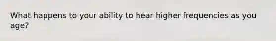 What happens to your ability to hear higher frequencies as you age?