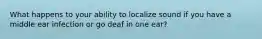 What happens to your ability to localize sound if you have a middle ear infection or go deaf in one ear?