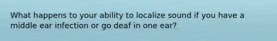 What happens to your ability to localize sound if you have a middle ear infection or go deaf in one ear?