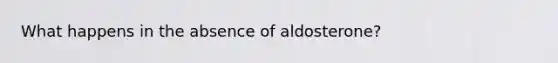 What happens in the absence of aldosterone?