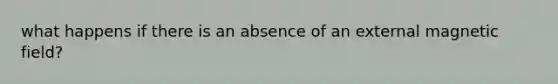 what happens if there is an absence of an external magnetic field?