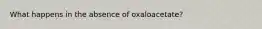 What happens in the absence of oxaloacetate?