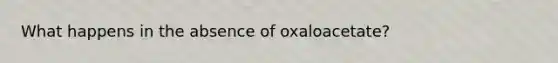 What happens in the absence of oxaloacetate?