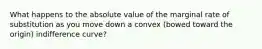What happens to the absolute value of the marginal rate of substitution as you move down a convex (bowed toward the origin) indifference curve?