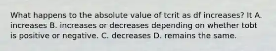 What happens to the absolute value of tcrit as df increases? It A. increases B. increases or decreases depending on whether tobt is positive or negative. C. decreases D. remains the same.