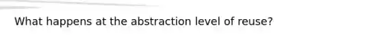 What happens at the abstraction level of reuse?