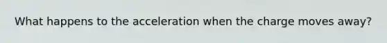 What happens to the acceleration when the charge moves away?